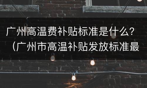 广州高温费补贴标准是什么？（广州市高温补贴发放标准最新）
