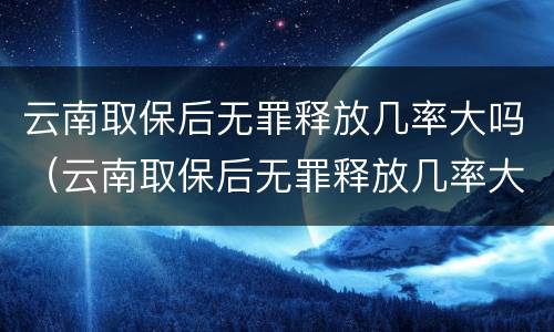 云南取保后无罪释放几率大吗（云南取保后无罪释放几率大吗知乎）
