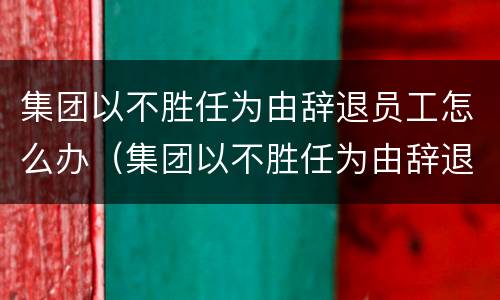 集团以不胜任为由辞退员工怎么办（集团以不胜任为由辞退员工怎么办理）