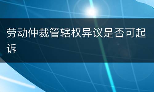 劳动仲裁管辖权异议是否可起诉