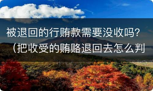 被退回的行贿款需要没收吗？（把收受的贿赂退回去怎么判刑）