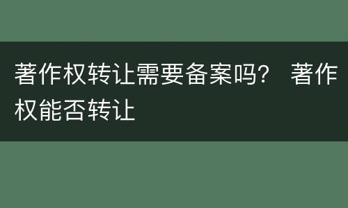著作权转让需要备案吗？ 著作权能否转让