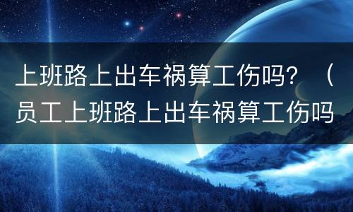 上班路上出车祸算工伤吗？（员工上班路上出车祸算工伤吗）