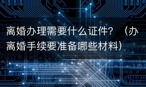 离婚办理需要什么证件？（办离婚手续要准备哪些材料）