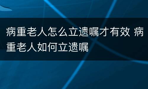 病重老人怎么立遗嘱才有效 病重老人如何立遗嘱