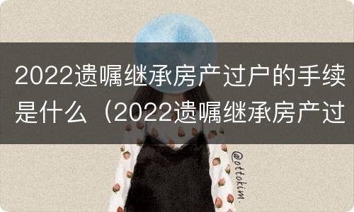 2022遗嘱继承房产过户的手续是什么（2022遗嘱继承房产过户的手续是什么时候办理）