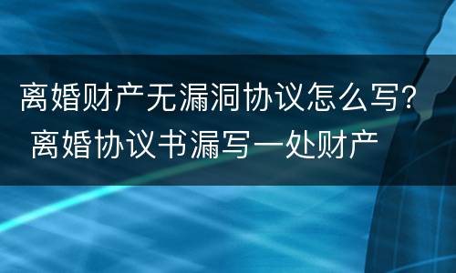 离婚财产无漏洞协议怎么写？ 离婚协议书漏写一处财产