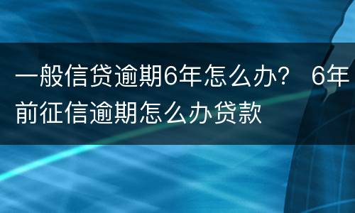 一般信贷逾期6年怎么办？ 6年前征信逾期怎么办贷款