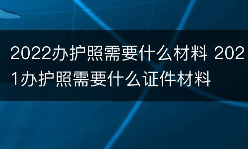 2022办护照需要什么材料 2021办护照需要什么证件材料