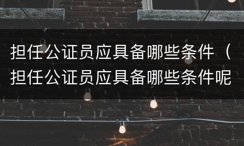 担任公证员应具备哪些条件（担任公证员应具备哪些条件呢）