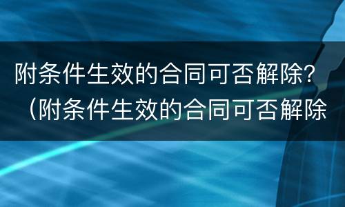 附条件生效的合同可否解除？（附条件生效的合同可否解除无效）