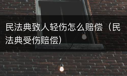 民法典致人轻伤怎么赔偿（民法典受伤赔偿）