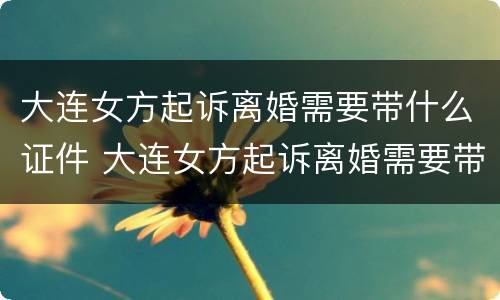 大连女方起诉离婚需要带什么证件 大连女方起诉离婚需要带什么证件呢