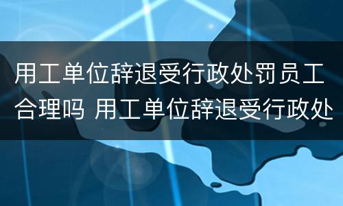 用工单位辞退受行政处罚员工合理吗 用工单位辞退受行政处罚员工合理吗怎么写