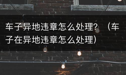 车子异地违章怎么处理？（车子在异地违章怎么处理）