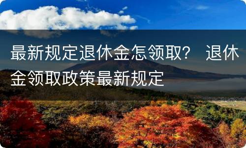 最新规定退休金怎领取？ 退休金领取政策最新规定