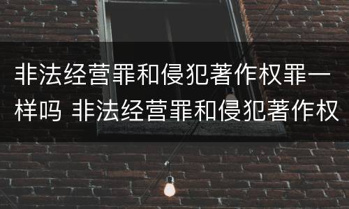 非法经营罪和侵犯著作权罪一样吗 非法经营罪和侵犯著作权罪一样吗判几年