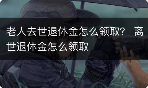 老人去世退休金怎么领取？ 离世退休金怎么领取