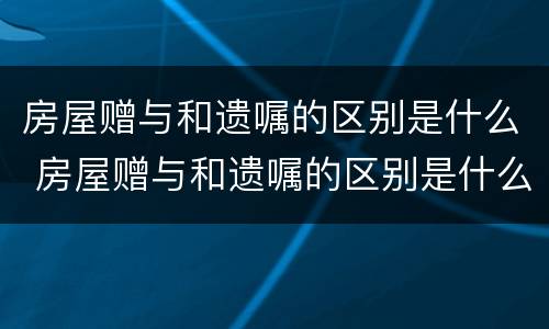 房屋赠与和遗嘱的区别是什么 房屋赠与和遗嘱的区别是什么意思