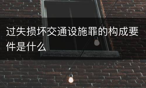 过失损坏交通设施罪的构成要件是什么