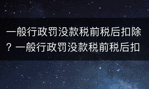 一般行政罚没款税前税后扣除? 一般行政罚没款税前税后扣除多少