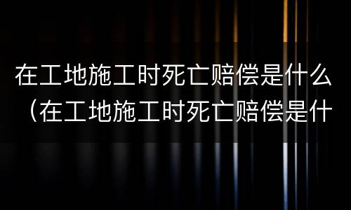在工地施工时死亡赔偿是什么（在工地施工时死亡赔偿是什么意思）
