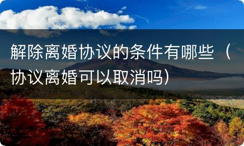 解除离婚协议的条件有哪些（协议离婚可以取消吗）