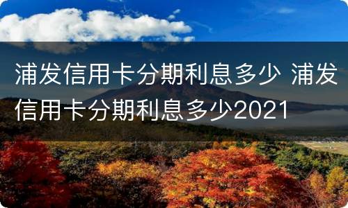 浦发信用卡分期利息多少 浦发信用卡分期利息多少2021