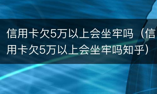 信用卡欠5万以上会坐牢吗（信用卡欠5万以上会坐牢吗知乎）