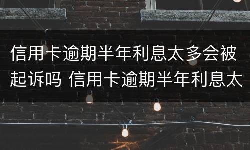 信用卡逾期半年利息太多会被起诉吗 信用卡逾期半年利息太多会被起诉吗怎么办