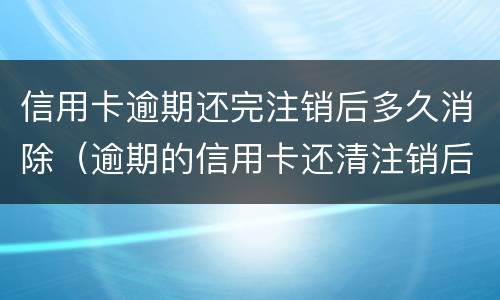 信用卡逾期还完注销后多久消除（逾期的信用卡还清注销后不良记录会消除吗）