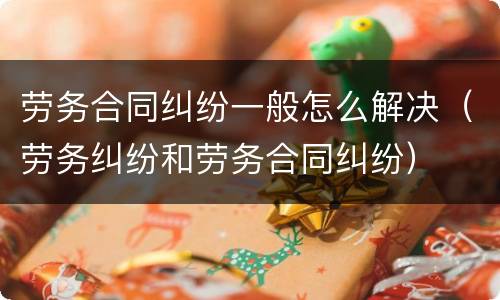 劳务合同纠纷一般怎么解决（劳务纠纷和劳务合同纠纷）