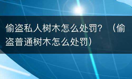 偷盗私人树木怎么处罚？（偷盗普通树木怎么处罚）