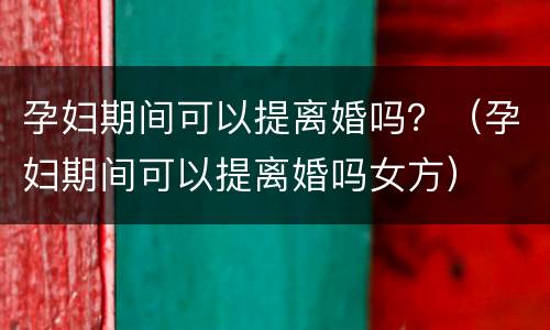 孕妇期间可以提离婚吗？（孕妇期间可以提离婚吗女方）