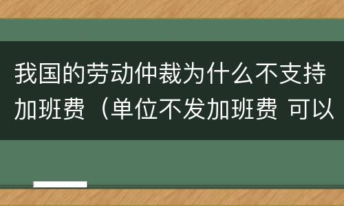 我国的劳动仲裁为什么不支持加班费（单位不发加班费 可以劳动仲裁吗）