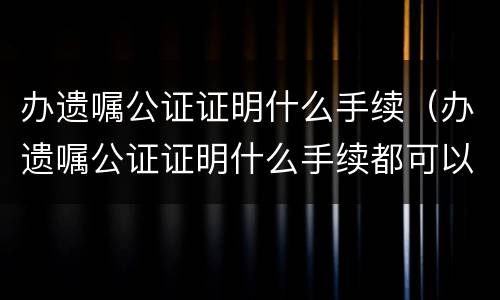 办遗嘱公证证明什么手续（办遗嘱公证证明什么手续都可以吗）