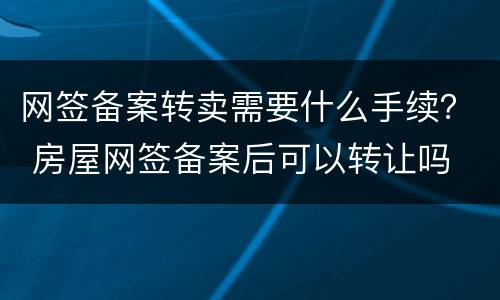 网签备案转卖需要什么手续？ 房屋网签备案后可以转让吗