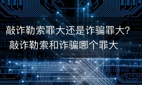 敲诈勒索罪大还是诈骗罪大？ 敲诈勒索和诈骗哪个罪大