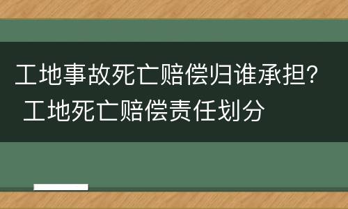 工地事故死亡赔偿归谁承担？ 工地死亡赔偿责任划分
