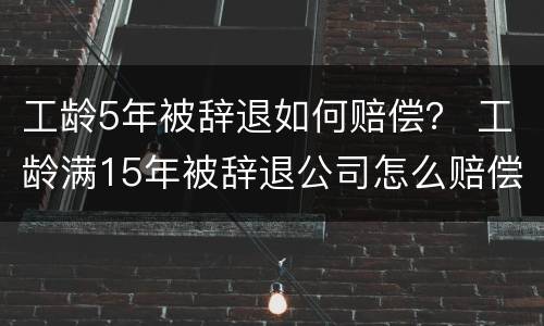工龄5年被辞退如何赔偿？ 工龄满15年被辞退公司怎么赔偿员工