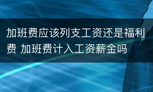 加班费应该列支工资还是福利费 加班费计入工资薪金吗