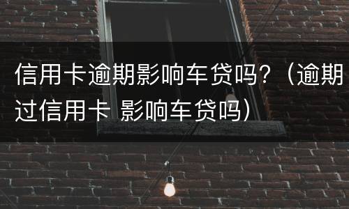 信用卡逾期影响车贷吗?（逾期过信用卡 影响车贷吗）