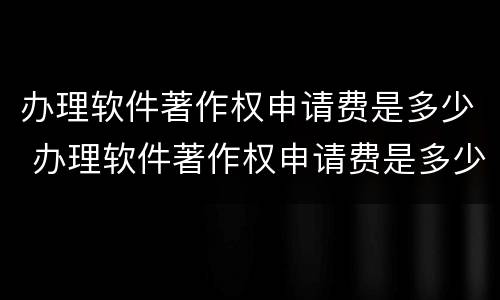 办理软件著作权申请费是多少 办理软件著作权申请费是多少呢