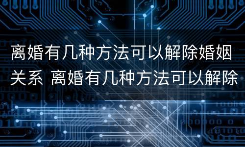 离婚有几种方法可以解除婚姻关系 离婚有几种方法可以解除婚姻关系呢