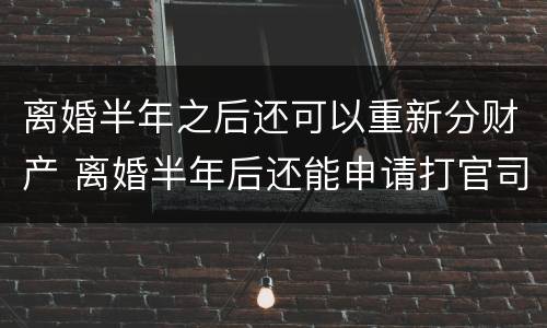 离婚半年之后还可以重新分财产 离婚半年后还能申请打官司吗