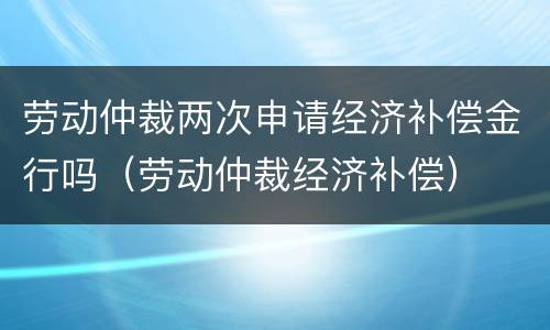 劳动仲裁两次申请经济补偿金行吗（劳动仲裁经济补偿）