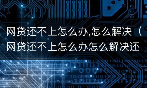 网贷还不上怎么办,怎么解决（网贷还不上怎么办怎么解决还）