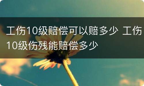 工伤10级赔偿可以赔多少 工伤10级伤残能赔偿多少