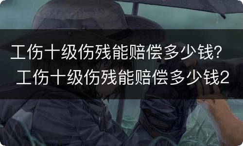 工伤十级伤残能赔偿多少钱？ 工伤十级伤残能赔偿多少钱2020年
