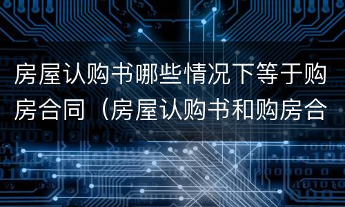 房屋认购书哪些情况下等于购房合同（房屋认购书和购房合同的区别）